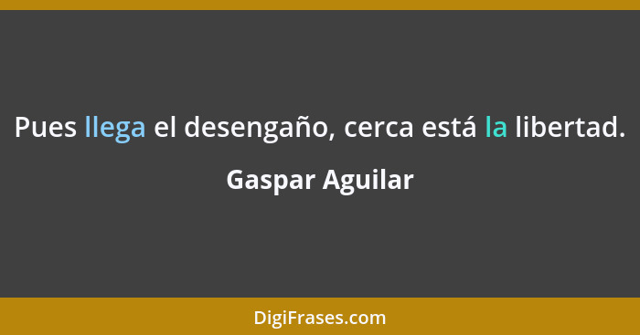 Pues llega el desengaño, cerca está la libertad.... - Gaspar Aguilar
