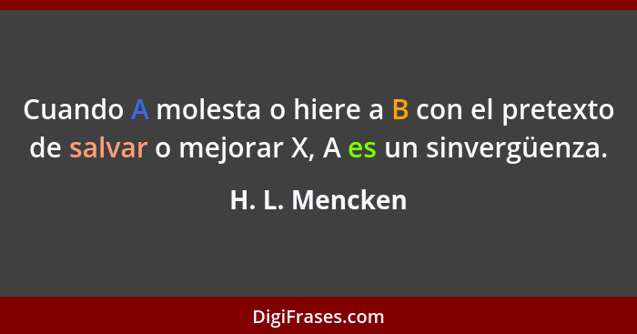Cuando A molesta o hiere a B con el pretexto de salvar o mejorar X, A es un sinvergüenza.... - H. L. Mencken