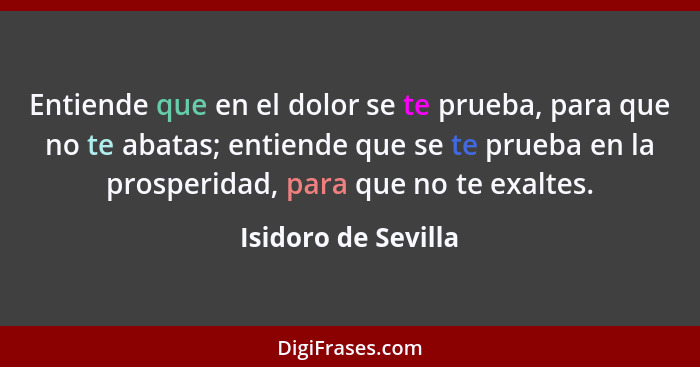 Entiende que en el dolor se te prueba, para que no te abatas; entiende que se te prueba en la prosperidad, para que no te exaltes... - Isidoro de Sevilla