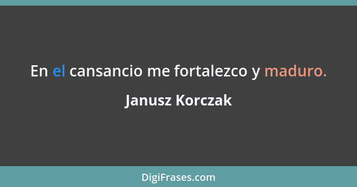 En el cansancio me fortalezco y maduro.... - Janusz Korczak
