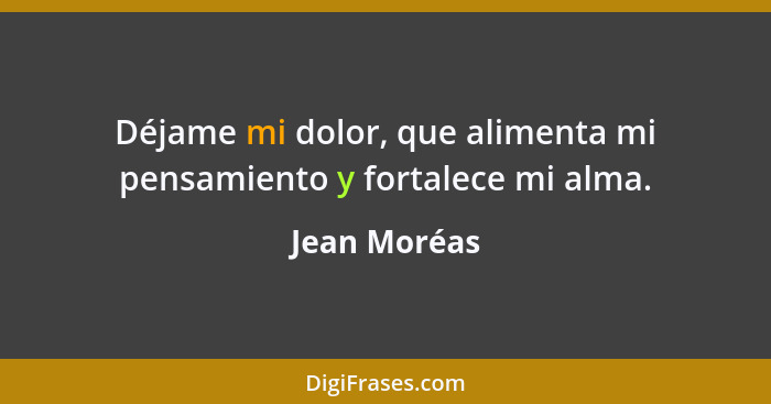 Déjame mi dolor, que alimenta mi pensamiento y fortalece mi alma.... - Jean Moréas