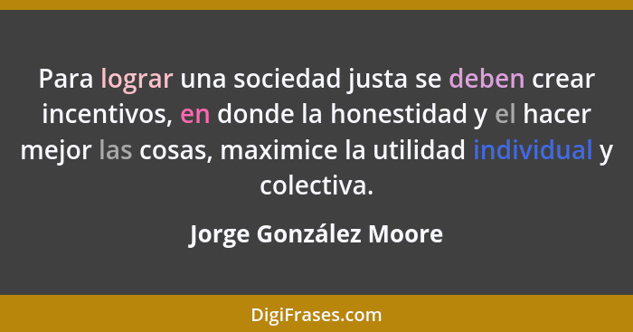 Para lograr una sociedad justa se deben crear incentivos, en donde la honestidad y el hacer mejor las cosas, maximice la utilid... - Jorge González Moore