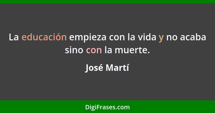 La educación empieza con la vida y no acaba sino con la muerte.... - José Martí