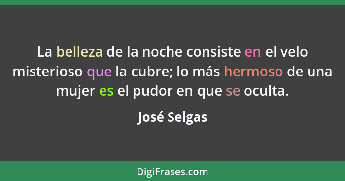 La belleza de la noche consiste en el velo misterioso que la cubre; lo más hermoso de una mujer es el pudor en que se oculta.... - José Selgas