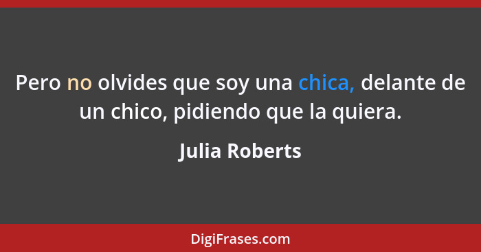 Pero no olvides que soy una chica, delante de un chico, pidiendo que la quiera.... - Julia Roberts