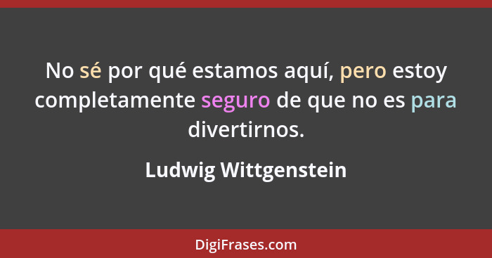 No sé por qué estamos aquí, pero estoy completamente seguro de que no es para divertirnos.... - Ludwig Wittgenstein