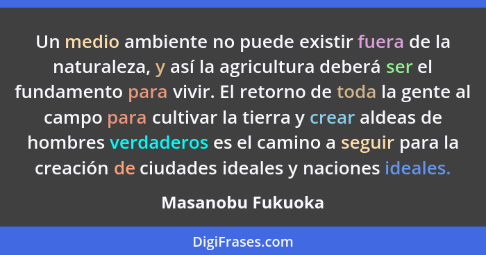 Un medio ambiente no puede existir fuera de la naturaleza, y así la agricultura deberá ser el fundamento para vivir. El retorno de... - Masanobu Fukuoka