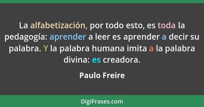 La alfabetización, por todo esto, es toda la pedagogía: aprender a leer es aprender a decir su palabra. Y la palabra humana imita a la... - Paulo Freire