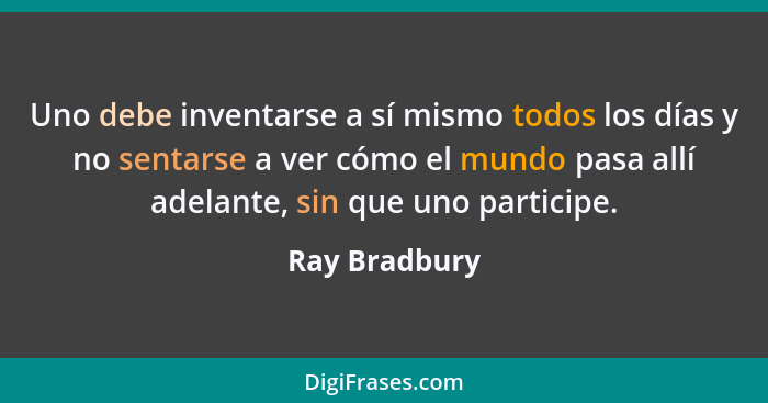 Uno debe inventarse a sí mismo todos los días y no sentarse a ver cómo el mundo pasa allí adelante, sin que uno participe.... - Ray Bradbury