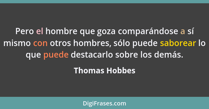 Pero el hombre que goza comparándose a sí mismo con otros hombres, sólo puede saborear lo que puede destacarlo sobre los demás.... - Thomas Hobbes