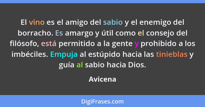 El vino es el amigo del sabio y el enemigo del borracho. Es amargo y útil como el consejo del filósofo, está permitido a la gente y prohibid... - Avicena