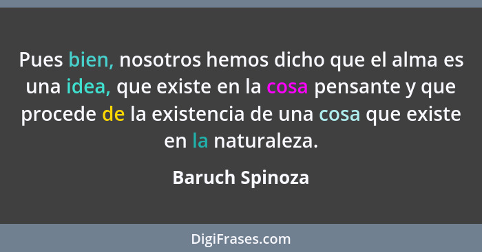 Pues bien, nosotros hemos dicho que el alma es una idea, que existe en la cosa pensante y que procede de la existencia de una cosa qu... - Baruch Spinoza