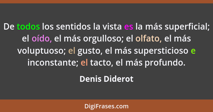 De todos los sentidos la vista es la más superficial; el oído, el más orgulloso; el olfato, el más voluptuoso; el gusto, el más supers... - Denis Diderot