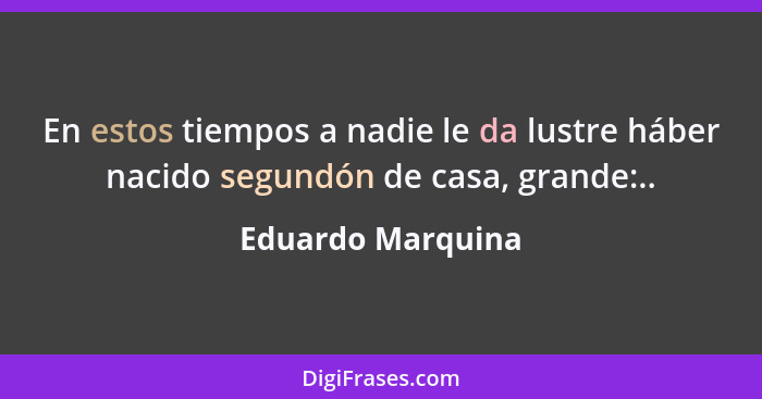 En estos tiempos a nadie le da lustre háber nacido segundón de casa, grande:..... - Eduardo Marquina