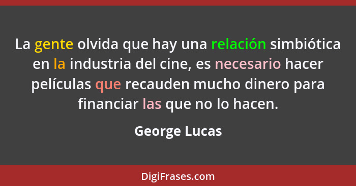 La gente olvida que hay una relación simbiótica en la industria del cine, es necesario hacer películas que recauden mucho dinero para f... - George Lucas