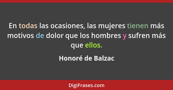 En todas las ocasiones, las mujeres tienen más motivos de dolor que los hombres y sufren más que ellos.... - Honoré de Balzac