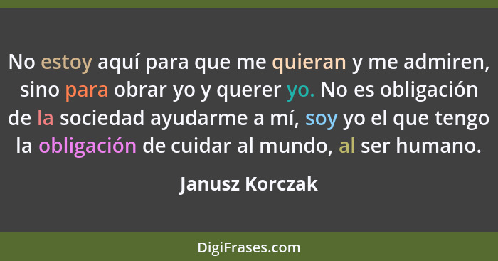 No estoy aquí para que me quieran y me admiren, sino para obrar yo y querer yo. No es obligación de la sociedad ayudarme a mí, soy yo... - Janusz Korczak