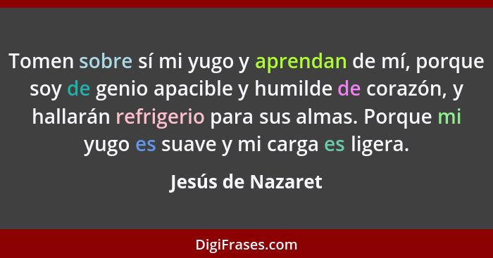 Tomen sobre sí mi yugo y aprendan de mí, porque soy de genio apacible y humilde de corazón, y hallarán refrigerio para sus almas. P... - Jesús de Nazaret