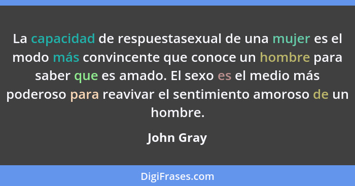 La capacidad de respuestasexual de una mujer es el modo más convincente que conoce un hombre para saber que es amado. El sexo es el medio... - John Gray