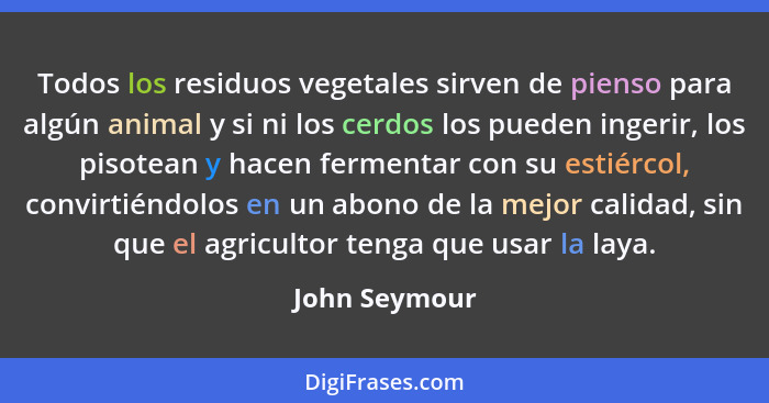 Todos los residuos vegetales sirven de pienso para algún animal y si ni los cerdos los pueden ingerir, los pisotean y hacen fermentar c... - John Seymour