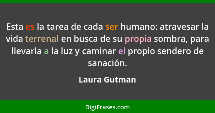 Esta es la tarea de cada ser humano: atravesar la vida terrenal en busca de su propia sombra, para llevarla a la luz y caminar el propi... - Laura Gutman