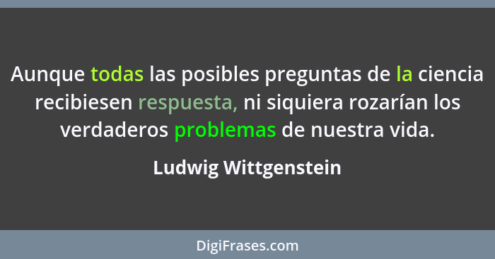 Aunque todas las posibles preguntas de la ciencia recibiesen respuesta, ni siquiera rozarían los verdaderos problemas de nuestra... - Ludwig Wittgenstein