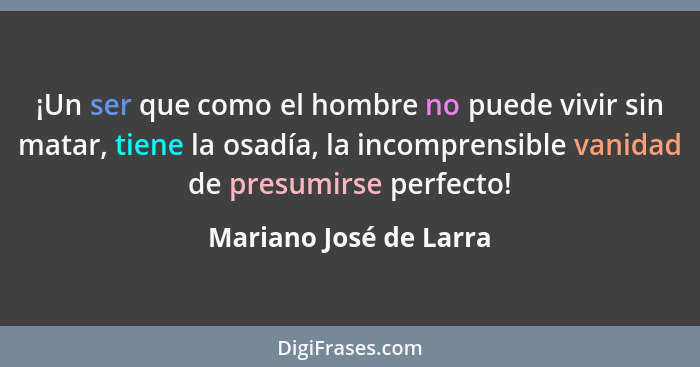 ¡Un ser que como el hombre no puede vivir sin matar, tiene la osadía, la incomprensible vanidad de presumirse perfecto!... - Mariano José de Larra