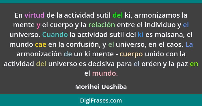 En virtud de la actividad sutil del ki, armonizamos la mente y el cuerpo y la relación entre el individuo y el universo. Cuando la a... - Morihei Ueshiba