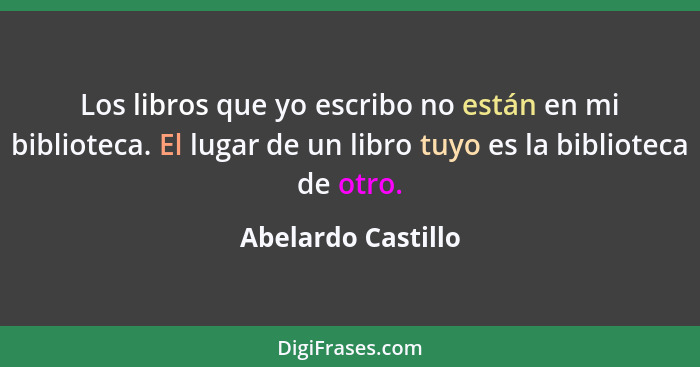 Los libros que yo escribo no están en mi biblioteca. El lugar de un libro tuyo es la biblioteca de otro.... - Abelardo Castillo