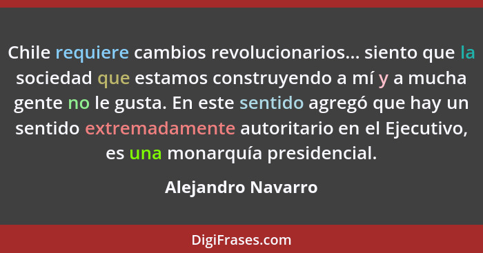 Chile requiere cambios revolucionarios... siento que la sociedad que estamos construyendo a mí y a mucha gente no le gusta. En est... - Alejandro Navarro