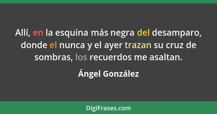 Allí, en la esquina más negra del desamparo, donde el nunca y el ayer trazan su cruz de sombras, los recuerdos me asaltan.... - Ángel González