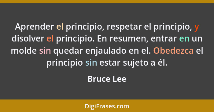 Aprender el principio, respetar el principio, y disolver el principio. En resumen, entrar en un molde sin quedar enjaulado en el. Obedezca... - Bruce Lee