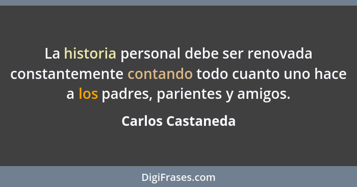 La historia personal debe ser renovada constantemente contando todo cuanto uno hace a los padres, parientes y amigos.... - Carlos Castaneda