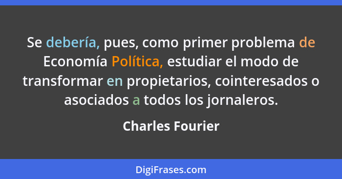 Se debería, pues, como primer problema de Economía Política, estudiar el modo de transformar en propietarios, cointeresados o asocia... - Charles Fourier