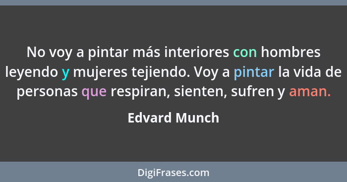 No voy a pintar más interiores con hombres leyendo y mujeres tejiendo. Voy a pintar la vida de personas que respiran, sienten, sufren y... - Edvard Munch