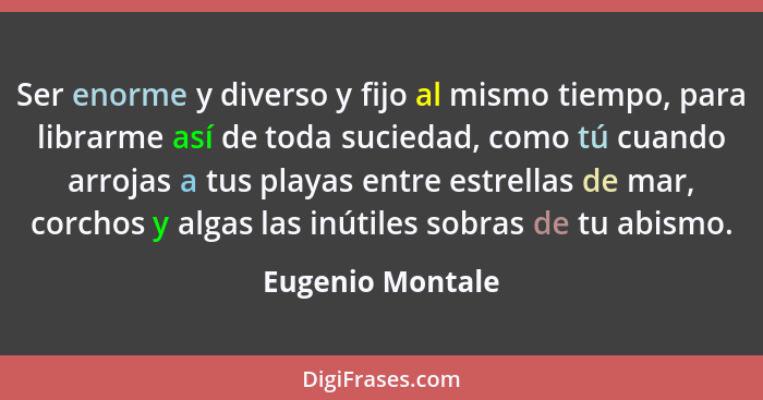 Ser enorme y diverso y fijo al mismo tiempo, para librarme así de toda suciedad, como tú cuando arrojas a tus playas entre estrellas... - Eugenio Montale