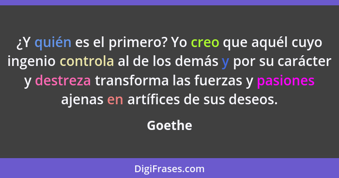 ¿Y quién es el primero? Yo creo que aquél cuyo ingenio controla al de los demás y por su carácter y destreza transforma las fuerzas y pasione... - Goethe