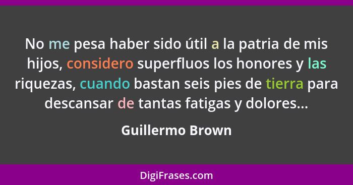 No me pesa haber sido útil a la patria de mis hijos, considero superfluos los honores y las riquezas, cuando bastan seis pies de tie... - Guillermo Brown