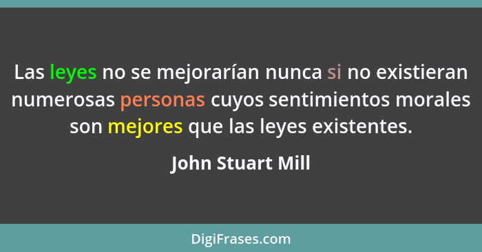 Las leyes no se mejorarían nunca si no existieran numerosas personas cuyos sentimientos morales son mejores que las leyes existente... - John Stuart Mill