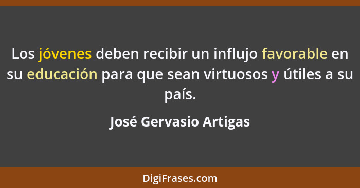 Los jóvenes deben recibir un influjo favorable en su educación para que sean virtuosos y útiles a su país.... - José Gervasio Artigas