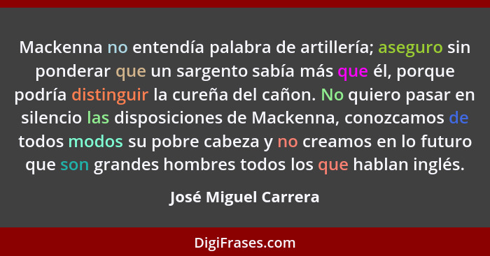 Mackenna no entendía palabra de artillería; aseguro sin ponderar que un sargento sabía más que él, porque podría distinguir la c... - José Miguel Carrera