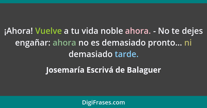 ¡Ahora! Vuelve a tu vida noble ahora. - No te dejes engañar: ahora no es demasiado pronto... ni demasiado tarde.... - Josemaría Escrivá de Balaguer