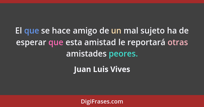 El que se hace amigo de un mal sujeto ha de esperar que esta amistad le reportará otras amistades peores.... - Juan Luis Vives