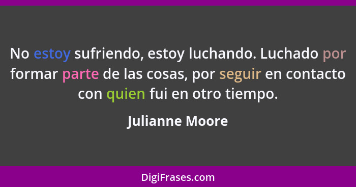 No estoy sufriendo, estoy luchando. Luchado por formar parte de las cosas, por seguir en contacto con quien fui en otro tiempo.... - Julianne Moore