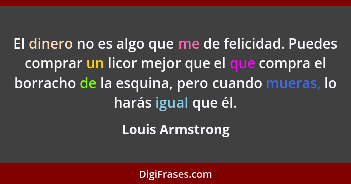 El dinero no es algo que me de felicidad. Puedes comprar un licor mejor que el que compra el borracho de la esquina, pero cuando mue... - Louis Armstrong