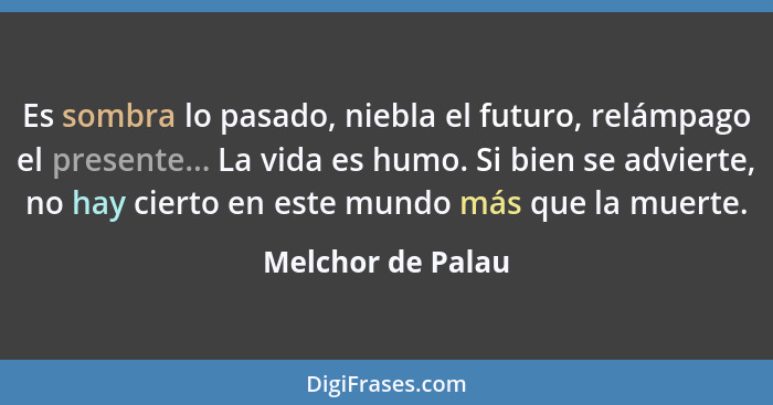 Es sombra lo pasado, niebla el futuro, relámpago el presente... La vida es humo. Si bien se advierte, no hay cierto en este mundo m... - Melchor de Palau