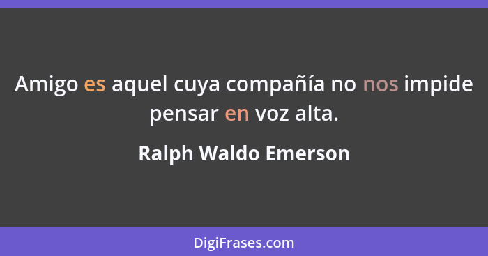 Amigo es aquel cuya compañía no nos impide pensar en voz alta.... - Ralph Waldo Emerson