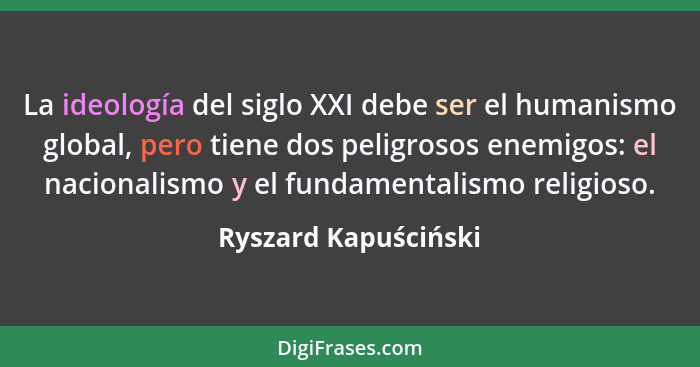 La ideología del siglo XXI debe ser el humanismo global, pero tiene dos peligrosos enemigos: el nacionalismo y el fundamentalism... - Ryszard Kapuściński