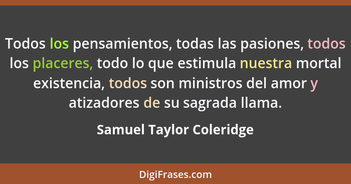 Todos los pensamientos, todas las pasiones, todos los placeres, todo lo que estimula nuestra mortal existencia, todos son mi... - Samuel Taylor Coleridge