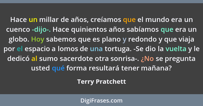 Hace un millar de años, creíamos que el mundo era un cuenco -dijo-. Hace quinientos años sabíamos que era un globo. Hoy sabemos que... - Terry Pratchett